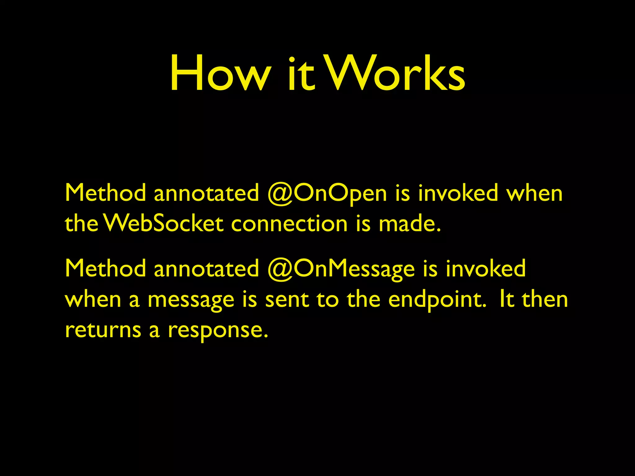 How it Works
Method annotated @OnOpen is invoked when
the WebSocket connection is made.
Method annotated @OnMessage is invoked
when a message is sent to the endpoint. It then
returns a response.
 