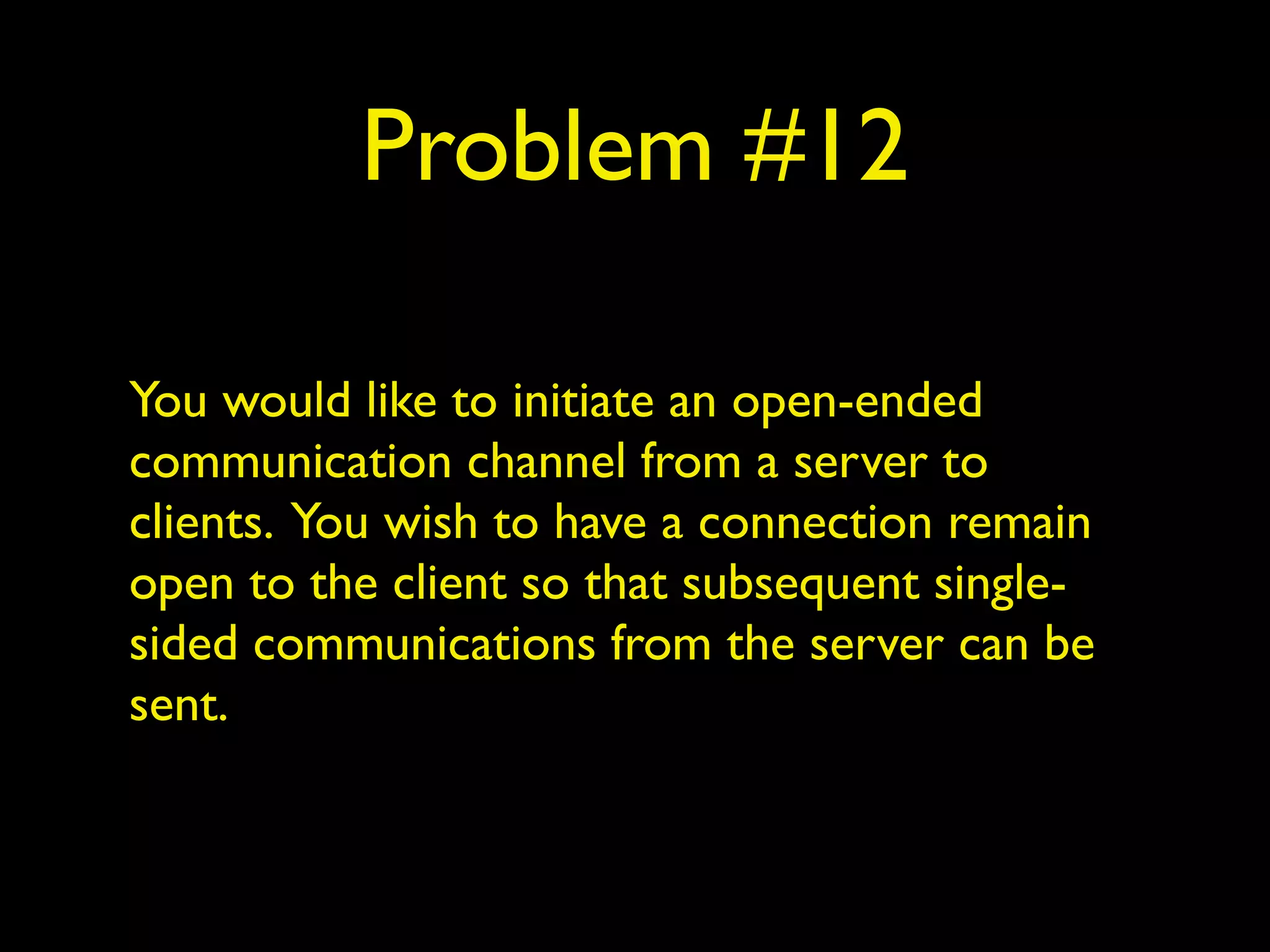 Problem #12
You would like to initiate an open-ended
communication channel from a server to
clients. You wish to have a connection remain
open to the client so that subsequent single-
sided communications from the server can be
sent.
 