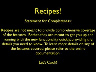 Recipes!
Statement for Completeness:
Recipes are not meant to provide comprehensive coverage
of the features. Rather, they are meant to get you up and
running with the new functionality quickly, providing the
details you need to know. To learn more details on any of
the features covered, please refer to the online
documentation.
Let’s Cook!
 