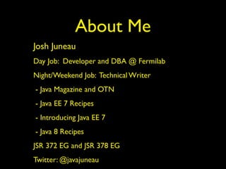 About Me
Josh Juneau
Day Job: Developer and DBA @ Fermilab
Night/Weekend Job: Technical Writer
- Java Magazine and OTN
- Java EE 7 Recipes
- Introducing Java EE 7
- Java 8 Recipes
JSR 372 EG and JSR 378 EG
Twitter: @javajuneau
 