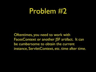 Problem #2
Oftentimes, you need to work with
FacesContext or another JSF artifact. It can
be cumbersome to obtain the current
instance, ServletContext, etc. time after time.
 