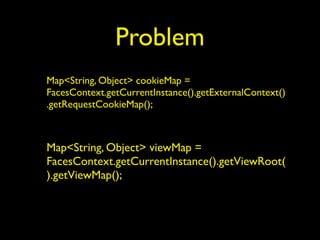 Problem
Map<String, Object> cookieMap =
FacesContext.getCurrentInstance().getExternalContext()
.getRequestCookieMap();
Map<String, Object> viewMap =
FacesContext.getCurrentInstance().getViewRoot(
).getViewMap();
 