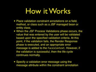 How it Works
• Place validation constraint annotations on a ﬁeld,
method, or class such as a JSF managed bean or
entity class.
• When the JSF Process Validations phase occurs, the
value that was entered by the user will be validated
based upon the speciﬁed validation criteria. At this
point, if the validation fails, the Render Response
phase is executed, and an appropriate error
message is added to the FacesContext. However, if
the validation is successful, then the life cycle
continues normally.
• Specify a validation error message using the
message attribute within the constraint annotation
 