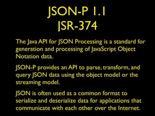 JSON-P 1.1
JSR-374
The Java API for JSON Processing is a standard for
generation and processing of JavaScript Object
Notation data.
JSON-P provides an API to parse, transform, and
query JSON data using the object model or the
streaming model.
JSON is often used as a common format to
serialize and deserialize data for applications that
communicate with each other over the Internet.
 