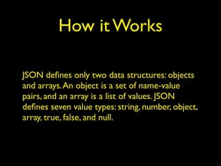 How it Works
JSON deﬁnes only two data structures: objects
and arrays.An object is a set of name-value
pairs, and an array is a list of values. JSON
deﬁnes seven value types: string, number, object,
array, true, false, and null.
 