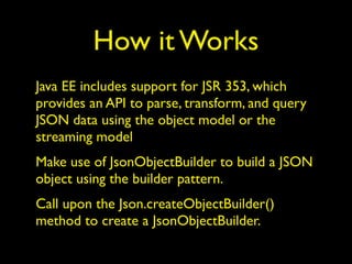 How it Works
Java EE includes support for JSR 353, which
provides an API to parse, transform, and query
JSON data using the object model or the
streaming model
Make use of JsonObjectBuilder to build a JSON
object using the builder pattern.
Call upon the Json.createObjectBuilder()
method to create a JsonObjectBuilder.
 