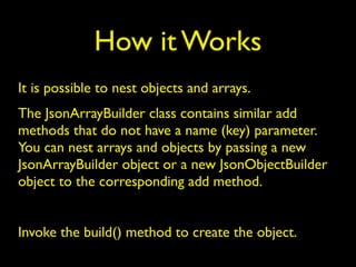 How it Works
It is possible to nest objects and arrays.
The JsonArrayBuilder class contains similar add
methods that do not have a name (key) parameter.
You can nest arrays and objects by passing a new
JsonArrayBuilder object or a new JsonObjectBuilder
object to the corresponding add method.
Invoke the build() method to create the object.
 
