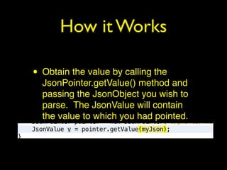 How it Works
• Obtain the value by calling the
JsonPointer.getValue() method and
passing the JsonObject you wish to
parse. The JsonValue will contain
the value to which you had pointed.
 