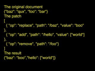 The original document
{"baz": "qux", "foo": "bar"}
The patch
[
{ "op": "replace", "path": "/baz", "value": "boo"
},
{ "op": "add", "path": "/hello", "value": ["world"]
},
{ "op": "remove", "path": "/foo"}
]
The result
{"baz": "boo","hello": ["world"]}
 