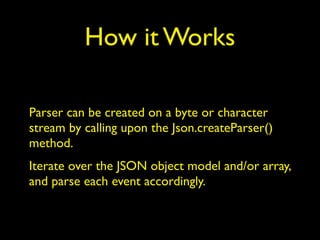 How it Works
Parser can be created on a byte or character
stream by calling upon the Json.createParser()
method.
Iterate over the JSON object model and/or array,
and parse each event accordingly.
 