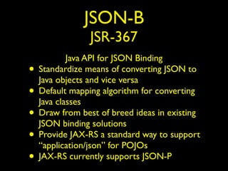JSON-B
JSR-367
Java API for JSON Binding
• Standardize means of converting JSON to
Java objects and vice versa
• Default mapping algorithm for converting
Java classes
• Draw from best of breed ideas in existing
JSON binding solutions
• Provide JAX-RS a standard way to support
“application/json” for POJOs
• JAX-RS currently supports JSON-P
 