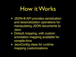 How it Works
• JSON-B API provides serialization
and deserialization operations for
manipulating JSON documents to
Java
• Default mapping, with custom
annotation mapping available for
compile-time
• JsonConﬁg class for runtime
mapping customizations
 