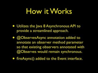 How it Works
• Utilizes the Java 8 Asynchronous API to
provide a streamlined approach.
• @ObservesAsync annotation added to
annotate an observer method parameter
so that existing observers annotated with
@Observes would remain synchronous.
• ﬁreAsync() added to the Event interface.
 