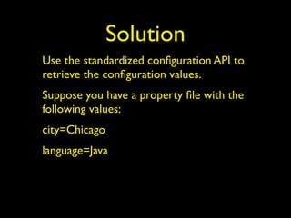 Solution
Use the standardized conﬁguration API to
retrieve the conﬁguration values.
Suppose you have a property ﬁle with the
following values:
city=Chicago
language=Java
 