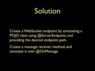 Solution
Create a WebSocket endpoint by annotating a
POJO class using @ServerEndpoint, and
providing the desired endpoint path.
Create a message receiver method, and
annotate it with @OnMessage
 