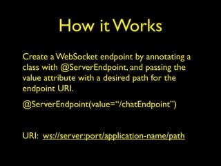 How it Works
Create a WebSocket endpoint by annotating a
class with @ServerEndpoint, and passing the
value attribute with a desired path for the
endpoint URI.
@ServerEndpoint(value=“/chatEndpoint”)
URI: ws://server:port/application-name/path
 