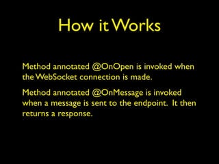 How it Works
Method annotated @OnOpen is invoked when
the WebSocket connection is made.
Method annotated @OnMessage is invoked
when a message is sent to the endpoint. It then
returns a response.
 