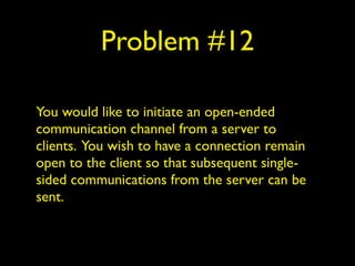 Problem #12
You would like to initiate an open-ended
communication channel from a server to
clients. You wish to have a connection remain
open to the client so that subsequent single-
sided communications from the server can be
sent.
 