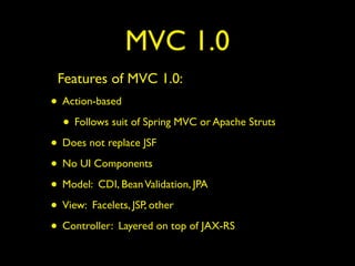 MVC 1.0
Features of MVC 1.0:
• Action-based
• Follows suit of Spring MVC or Apache Struts
• Does not replace JSF
• No UI Components
• Model: CDI, BeanValidation, JPA
• View: Facelets, JSP, other
• Controller: Layered on top of JAX-RS
 