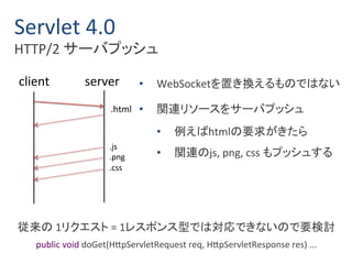 Servlet 4.0 
HTTP/2 サーバプッシュ 
client server 
.html 
.js 
.png 
.css 
• WebSocketを置き換えるものではない 
• 関連リソースをサーバプッシュ 
• 例えばhtmlの要求がきたら 
• 関連のjs, png, css もプッシュする 
従来の1リクエスト= 1レスポンス型では対応できないので要検討 
public void doGet(HttpServletRequest req, HttpServletResponse res) ... 
 
