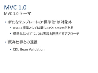 MVC 1.0 
MVC 1.0 テーマ 
• 新たなテンプレートの”標準化”は対象外 
• Java EE標準としては既にJSPとFaceletsがある 
• 標準化はせずに、OSS実装と連携するアプローチ 
• 既存仕様との連携 
• CDI, Bean Validation 
 
