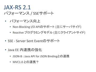 JAX-RS 2.1 
パフォーマンス/ SSEサポート 
• パフォーマンス向上 
• Non-Blocking I/O APIのサポート(主にサーバサイド) 
• Reactive プログラミングモデル(主にクライアントサイド) 
• SSE - Server Sent Eventのサポート 
• Java EE 内連携の強化 
• JSON-B : Java API for JSON Bindingとの連携 
• MVC1.0 との連携？ 
 