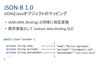 JSON-B 1.0 
JSONとJavaオブジェクトのマッピング 
• JAXB (XML Binding) と同様に相互変換 
• 既存実装としてJackson data binding など 
public class Customer { 
private String name; 
private String mailAddr; 
private String phoneNumber; 
... 
} 
{ 
“name”:“Norito Agetsuma”, 
“mailAddr”:“test@gmail.com”, 
“phoneNumber”:“xxx-xxxx-xxxx” 
} 
 