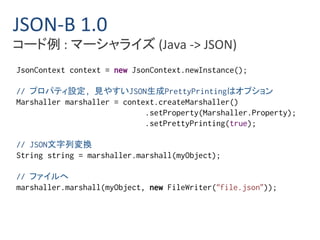 JSON-B 1.0 
コード例: マーシャライズ(Java -> JSON) 
JsonContext context = new JsonContext.newInstance(); 
// プロパティ設定, 見やすいJSON生成PrettyPrintingはオプション 
Marshaller marshaller = context.createMarshaller() 
.setProperty(Marshaller.Property); 
.setPrettyPrinting(true); 
// JSON文字列変換 
String string = marshaller.marshall(myObject); 
// ファイルへ 
marshaller.marshall(myObject, new FileWriter(“file.json”)); 
 