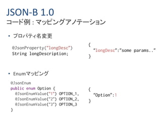 JSON-B 1.0 
コード例: マッピングアノテーション 
• プロパティ名変更 
@JsonProperty(“longDesc”) 
String longDescription; 
• Enumマッピング 
{ 
“longDesc”:”some params..” 
} 
@JsonEnum 
public enum Option { 
@JsonEnumValue(“1”) OPTION_1, 
@JsonEnumValue(“2”) OPTION_2, 
@JsonEnumValue(“3”) OPTION_3 
} 
{ 
“Option”:1 
} 
 