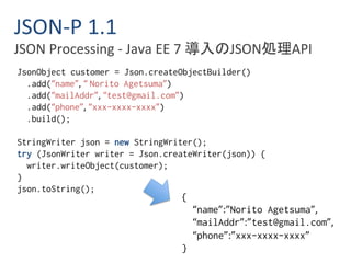 JSON-P 1.1 
JSON Processing - Java EE 7 導入のJSON処理API 
JsonObject customer = Json.createObjectBuilder() 
.add(“name”, “ Norito Agetsuma”) 
.add(“mailAddr”, “test@gmail.com”) 
.add(“phone”, “xxx-xxxx-xxxx”) 
.build(); 
StringWriter json = new StringWriter(); 
try (JsonWriter writer = Json.createWriter(json)) { 
writer.writeObject(customer); 
} 
json.toString(); 
{ 
“name”:”Norito Agetsuma”, 
“mailAddr”:”test@gmail.com”, 
“phone”:”xxx-xxxx-xxxx” 
} 
 