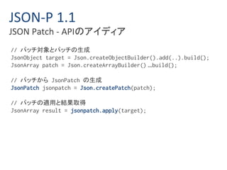 JSON-P 1.1 
JSON Patch - APIのアイディア 
// パッチ対象とパッチの生成 
JsonObject target = Json.createObjectBuilder().add(..).build(); 
JsonArray patch = Json.createArrayBuilder() …build(); 
// パッチからJsonPatch の生成 
JsonPatch jsonpatch = Json.createPatch(patch); 
// パッチの適用と結果取得 
JsonArray result = jsonpatch.apply(target); 
 
