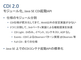 CDI 2.0 
モジュール化, Java SE CDI起動API 
• 仕様のモジュール分割 
• CDI仕様が肥大化してきて、Weld以外の安定実装が少ない 
• 3つに分割して、3rdパーティ実装による機能提案を加速 
• CDI Light : DIのみ。イベント, コンテキスト, AOP なし 
• Events : CDIによるObserverパターン実現@Observes 等 
• Full CDI : 全ての仕様 
• Java SE 上でのCDIコンテナ起動APIの標準化 
 