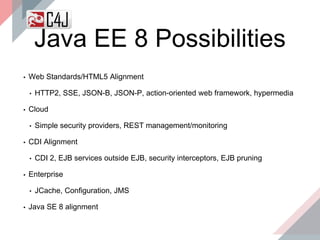 Java EE 8 Possibilities
▪ Web Standards/HTML5 Alignment
• HTTP2, SSE, JSON-B, JSON-P, action-oriented web framework, hypermedia
▪ Cloud
• Simple security providers, REST management/monitoring
▪ CDI Alignment
• CDI 2, EJB services outside EJB, security interceptors, EJB pruning
▪ Enterprise
• JCache, Configuration, JMS
▪ Java SE 8 alignment
 