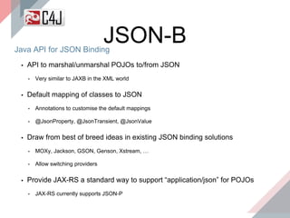 Java API for JSON Binding
JSON-B
▪ API to marshal/unmarshal POJOs to/from JSON
• Very similar to JAXB in the XML world
▪ Default mapping of classes to JSON
• Annotations to customise the default mappings
• @JsonProperty, @JsonTransient, @JsonValue
▪ Draw from best of breed ideas in existing JSON binding solutions
• MOXy, Jackson, GSON, Genson, Xstream, …
• Allow switching providers
▪ Provide JAX-RS a standard way to support “application/json” for POJOs
• JAX-RS currently supports JSON-P
 