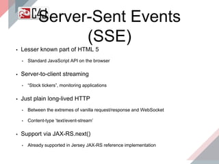 Server-Sent Events
(SSE)
▪ Lesser known part of HTML 5
• Standard JavaScript API on the browser
▪ Server-to-client streaming
• “Stock tickers”, monitoring applications
▪ Just plain long-lived HTTP
• Between the extremes of vanilla request/response and WebSocket
• Content-type ‘text/event-stream’
▪ Support via JAX-RS.next()
• Already supported in Jersey JAX-RS reference implementation
 