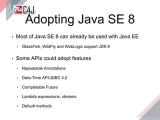 Adopting Java SE 8
▪ Most of Java SE 8 can already be used with Java EE
• GlassFish, WildFly and WebLogic support JDK 8
▪ Some APIs could adopt features
• Repeatable Annotations
• Date-Time API/JDBC 4.2
• Completable Future
• Lambda expressions, streams
• Default methods
 