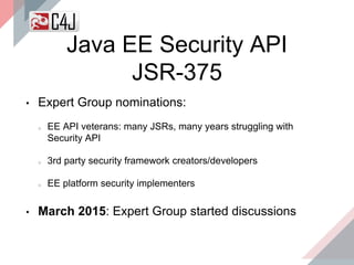• Expert Group nominations:
EE API veterans: many JSRs, many years struggling with
Security API
3rd party security framework creators/developers
EE platform security implementers
• March 2015: Expert Group started discussions
Java EE Security API
JSR-375
 