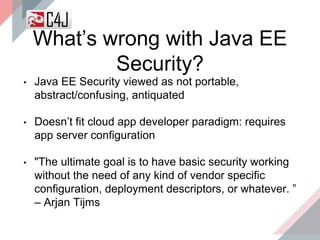 What’s wrong with Java EE
Security?
• Java EE Security viewed as not portable,
abstract/confusing, antiquated
• Doesn’t fit cloud app developer paradigm: requires
app server configuration
• "The ultimate goal is to have basic security working
without the need of any kind of vendor specific
configuration, deployment descriptors, or whatever. ”
– Arjan Tijms
 