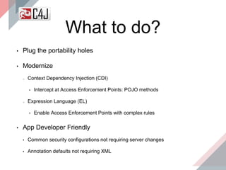 What to do?
• Plug the portability holes
• Modernize
Context Dependency Injection (CDI)
• Intercept at Access Enforcement Points: POJO methods
Expression Language (EL)
• Enable Access Enforcement Points with complex rules
• App Developer Friendly
• Common security configurations not requiring server changes
• Annotation defaults not requiring XML
 