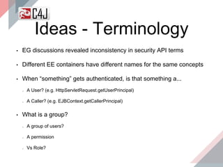 Ideas - Terminology
• EG discussions revealed inconsistency in security API terms
• Different EE containers have different names for the same concepts
• When “something” gets authenticated, is that something a...
A User? (e.g. HttpServletRequest.getUserPrincipal)
A Caller? (e.g. EJBContext.getCallerPrincipal)
• What is a group?
A group of users?
A permission
Vs Role?
 