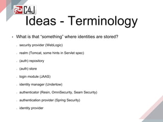 Ideas - Terminology
• What is that “something” where identities are stored?
security provider (WebLogic)
realm (Tomcat, some hints in Servlet spec)
(auth) repository
(auth) store
login module (JAAS)
identity manager (Undertow)
authenticator (Resin, OmniSecurity, Seam Security)
authentication provider (Spring Security)
identity provider
 