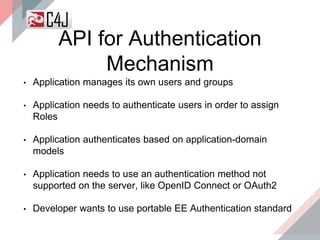 API for Authentication
Mechanism
• Application manages its own users and groups
• Application needs to authenticate users in order to assign
Roles
• Application authenticates based on application-domain
models
• Application needs to use an authentication method not
supported on the server, like OpenID Connect or OAuth2
• Developer wants to use portable EE Authentication standard
 