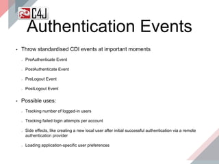 Authentication Events
• Throw standardised CDI events at important moments
PreAuthenticate Event
PostAuthenticate Event
PreLogout Event
PostLogout Event
• Possible uses:
Tracking number of logged-in users
Tracking failed login attempts per account
Side effects, like creating a new local user after initial successful authentication via a remote
authentication provider
Loading application-specific user preferences
 