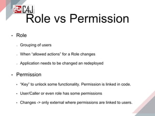 Role vs Permission
• Role
Grouping of users
When “allowed actions” for a Role changes
Application needs to be changed an redeployed
• Permission
• “Key” to unlock some functionality. Permission is linked in code.
• User/Caller or even role has some permissions
• Changes -> only external where permissions are linked to users.
 