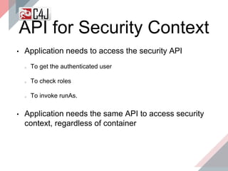 API for Security Context
• Application needs to access the security API
To get the authenticated user
To check roles
To invoke runAs.
• Application needs the same API to access security
context, regardless of container
 