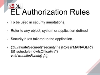 EL Authorization Rules
• To be used in security annotations
• Refer to any object, system or application defined
• Security rules tailored to the application.
• @EvaluateSecured("security.hasRoles('MANAGER')
&& schedule.nowIsOfficeHrs")
void transferFunds() {..};
 