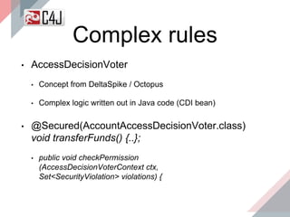 Complex rules
• AccessDecisionVoter
• Concept from DeltaSpike / Octopus
• Complex logic written out in Java code (CDI bean)
• @Secured(AccountAccessDecisionVoter.class)
void transferFunds() {..};
• public void checkPermission
(AccessDecisionVoterContext ctx,
Set<SecurityViolation> violations) {
 
