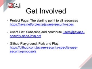 Get Involved
• Project Page: The starting point to all resources
https://java.net/projects/javaee-security-spec
• Users List: Subscribe and contribute users@javaee-
security-spec.java.net
• Github Playground: Fork and Play!
https://github.com/javaee-security-spec/javaee-
security-proposals
 