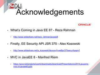 • What’s Coming in Java EE 8? - Reza Rahman
• http://www.slideshare.net/reza_rahman/javaee8
• Finally, EE Security API JSR 375 - Alex Kosowski
• http://www.slideshare.net/a_kosowski/devoxx-fr-ee8jsr375securityapiv1
• MVC in JavaEE 8 - Manfred Riem
• https://java.net/projects/ozark/downloads/download/Presentations/2014-javaone-
mvc-in-javaee8.pptx
Acknowledgements
 
