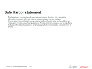 Copyright © 2012, Oracle and/or its affiliates. All rights reserved. Public
The following is intended to outline our general product direction. It is intended for
information purposes only, and may not be incorporated into any contract.
It is not a commitment to deliver any material, code, or functionality, and should not be
relied upon in making purchasing decisions. The development, release, and timing of any
features or functionality described for Oracle’s products remains at the sole discretion of
Oracle.
Safe Harbor statement
 